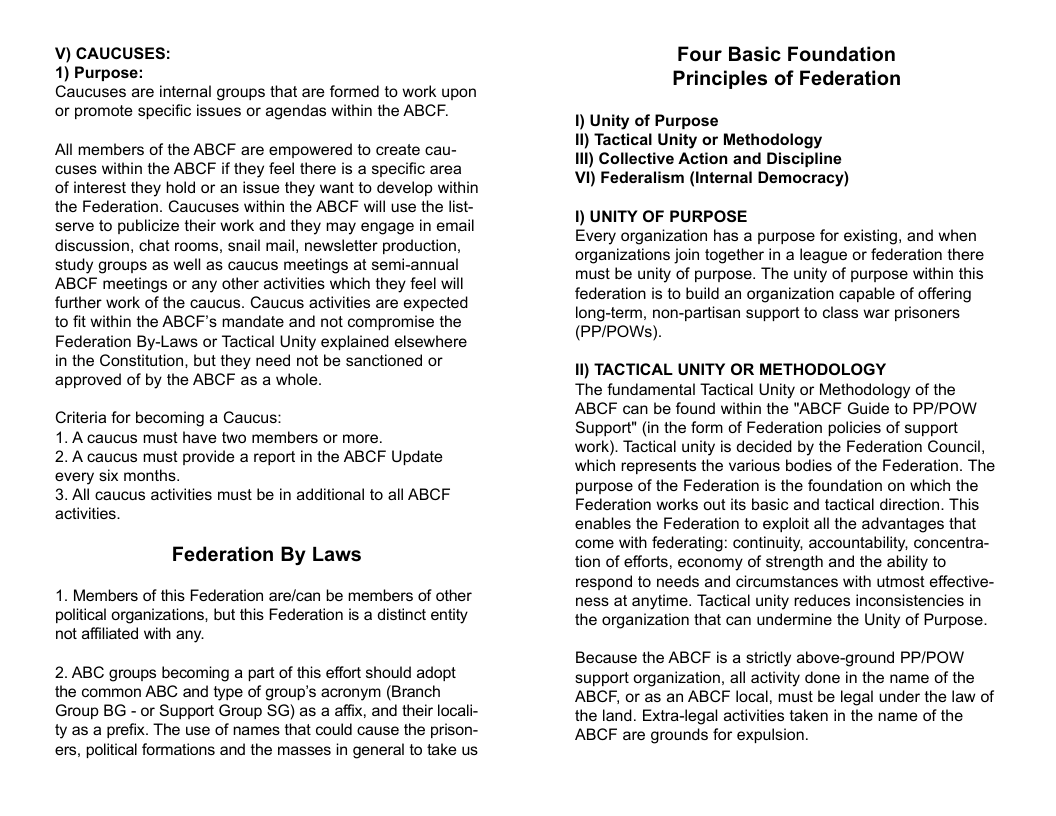 V) CAUCUSES: 1) Purpose: Caucuses are internal groups that are formed to work upon or promote specific issues or agendas within the ABCF. All members of the ABCF are empowered to create cau- cuses within the ABCF if they feel there is a specific area of interest they hold or an issue they want to develop within the Federation. Caucuses within the ABCF will use the list- serve to publicize their work and they may engage in email discussion, chat rooms, snail mail, newsletter production, study groups as well as caucus meetings at semi-annual ABCF meetings or any other activities which they feel will further work of the caucus. Caucus activities are expected to fit within the ABCF’’s mandate and not compromise the Federation By-Laws or Tactical Unity explained elsewhere in the Constitution, but they need not be sanctioned or approved of by the ABCF as a whole. Criteria for becoming a Caucus: 1. A caucus must have two members or more. 2. A caucus must provide a report in the ABCF Update every six months. 3. All caucus activities must be in additional to all ABCF Federation By Laws 1. Members of this Federation are/can be members of other political organizations, but this Federation s a distinct entity not affiliated with any. 2. ABC groups becoming a part of this effort should adopt the common ABC and type of group’s acronym (Branch Group BG - or Support Group SG) as a affix, and their locali- ty as a prefix. The use of names that could cause the prison- ers, political formations and the masses in general to take us Four Basic Founda Principles of Federation 1) Unity of Purpose 1l) Tactical Unity or Methodology 11l) Collective Action and Discipline VI) Federalism (Internal Democracy) 1) UNITY OF PURPOSE Every organization has a purpose for existing, and when organizations join together in a league or federation there must be unity of purpose. The unity of purpose within this federation is to build an organization capable of offering long-term, non-partisan support to class war prisoners (PPIPOWS). 1) TACTICAL UNITY OR METHODOLOGY The fundamental Tactical Unity or Methodology of the ABCF can be found within the "ABCF Guide to PPIPOW Support" (in the form of Federation policies of support work). Tactical unity is decided by the Federation Council, which represents the various bodies of the Federation. The purpose of the Federation is the foundation on which the Federation works out its basic and tactical direction. This enables the Federation to exploit all the advantages that come with federating: continuity, accountabilty, concentra- tion of efforts, economy of strength and the ability to respond to needs and circumstances with utmost effective- ness at anytime. Tactical unity reduces inconsistencies in the organization that can undermine the Unity of Purpose. Because the ABCF is a strictly above-ground PPIPOW support organization, all activity done in the name of the ABCF, or as an ABCF local, must be legal under the law of the land. Extra-legal activities taken in the name of the ABCF are grounds for expulsion.